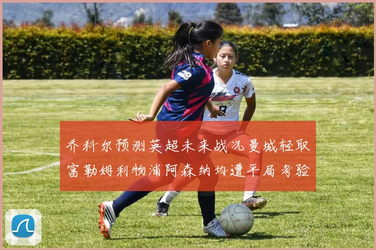 乔科尔预测英超未来战况曼城轻取富勒姆利物浦阿森纳均遭平局考验