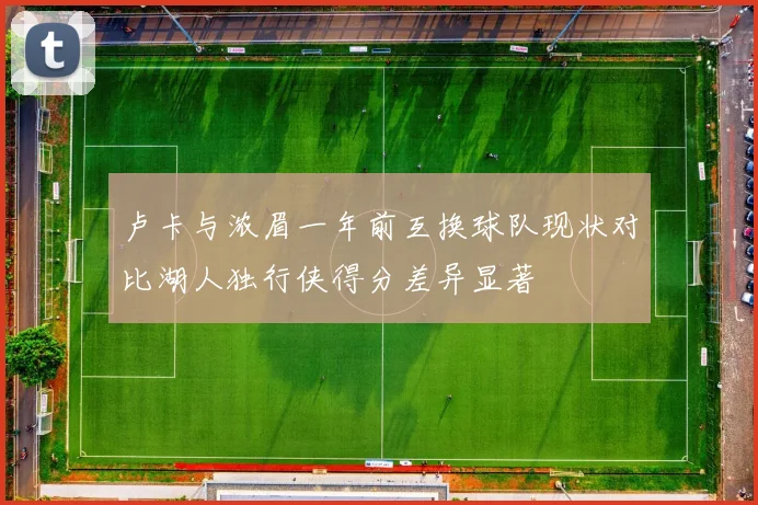 卢卡与浓眉一年前互换球队现状对比湖人独行侠得分差异显著