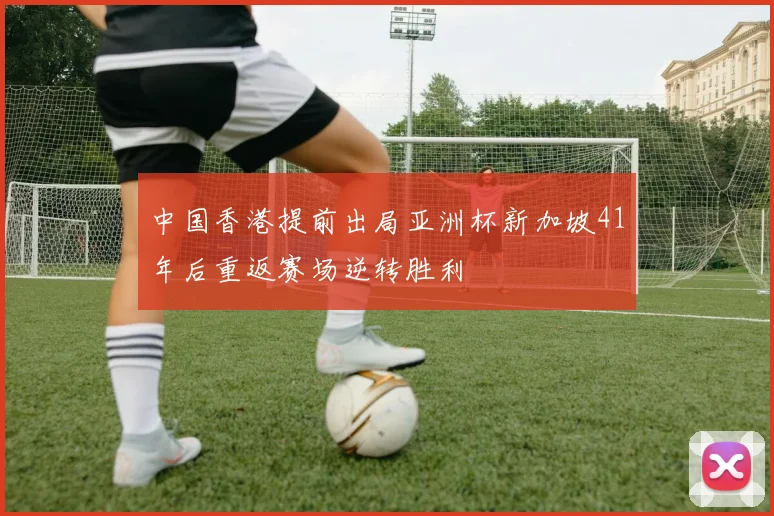 中国香港提前出局亚洲杯新加坡41年后重返赛场逆转胜利