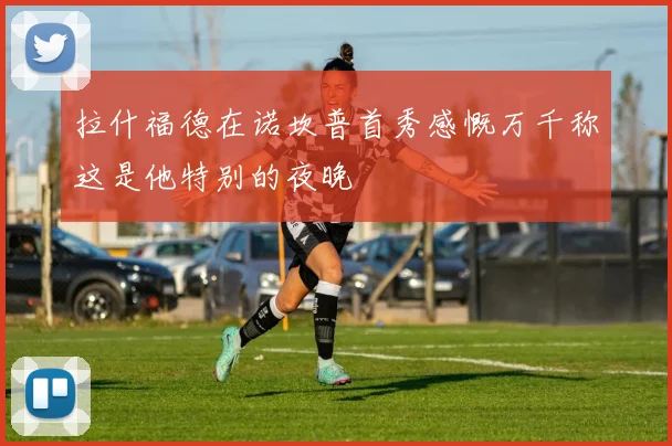拉什福德在诺坎普首秀感慨万千称这是他特别的夜晚