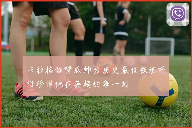 卡拉格称赞瓜帅为历史最佳教练呼吁珍惜他在英超的每一刻