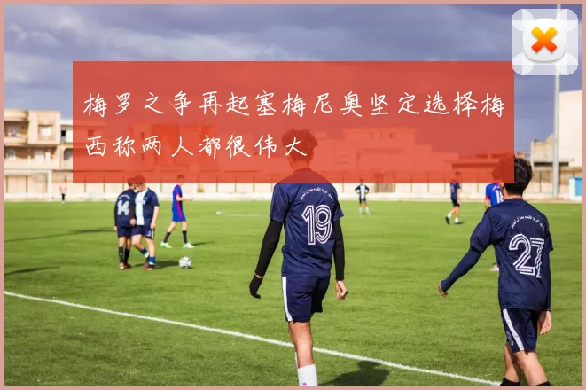 梅罗之争再起塞梅尼奥坚定选择梅西称两人都很伟大