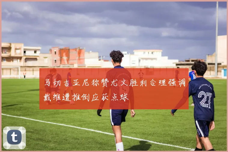 马切吉亚尼称赞尤文胜利合理强调戴维遭推倒应获点球