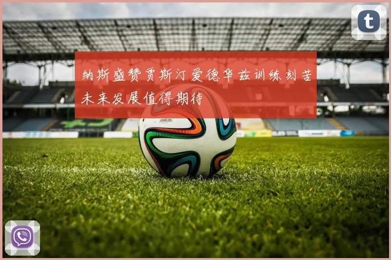 纳斯盛赞贾斯汀爱德华兹训练刻苦未来发展值得期待