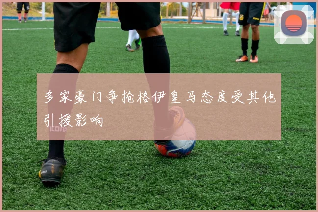 多家豪门争抢格伊皇马态度受其他引援影响