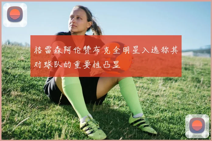格雷森阿伦赞布克全明星入选称其对球队的重要性凸显