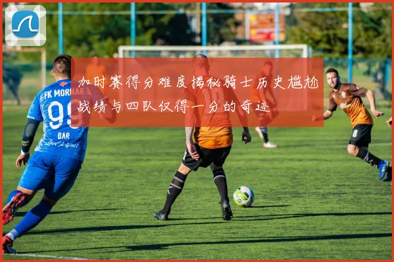 加时赛得分难度揭秘骑士历史尴尬战绩与四队仅得一分的奇迹