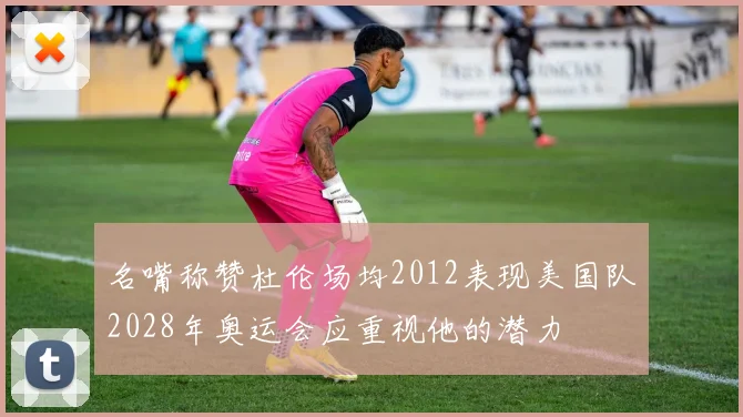 名嘴称赞杜伦场均2012表现美国队2028年奥运会应重视他的潜力