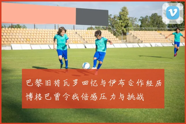 巴黎旧将瓦罗回忆与伊布合作经历博格巴曾令我倍感压力与挑战