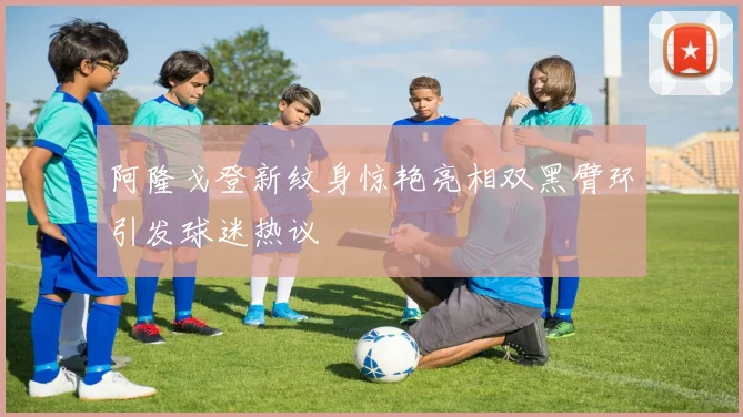 阿隆戈登新纹身惊艳亮相双黑臂环引发球迷热议