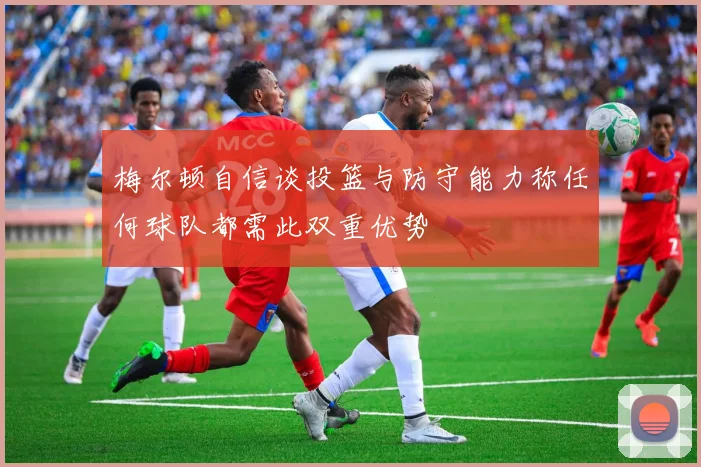 梅尔顿自信谈投篮与防守能力称任何球队都需此双重优势