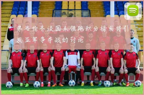 弗洛伦齐谈国米领跑积分榜或将引发亚军争夺战的讨论
