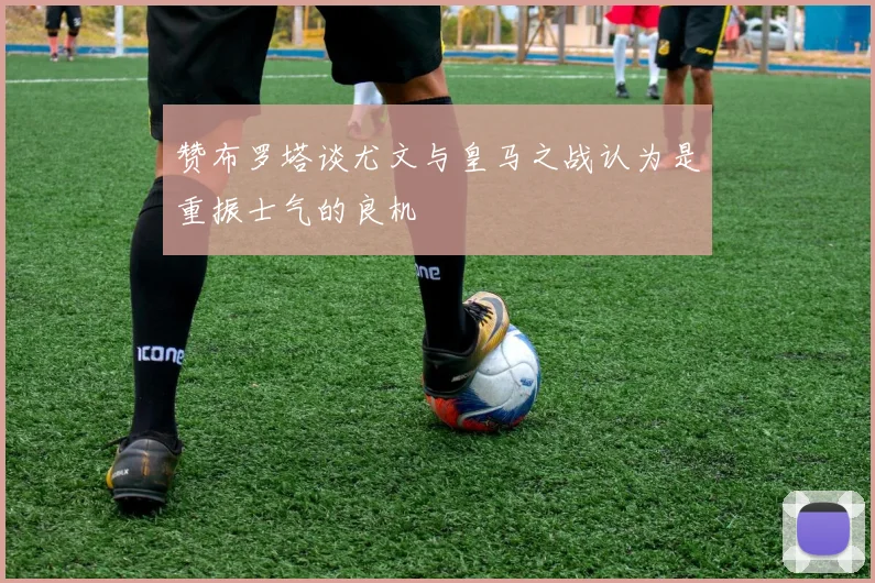赞布罗塔谈尤文与皇马之战认为是重振士气的良机