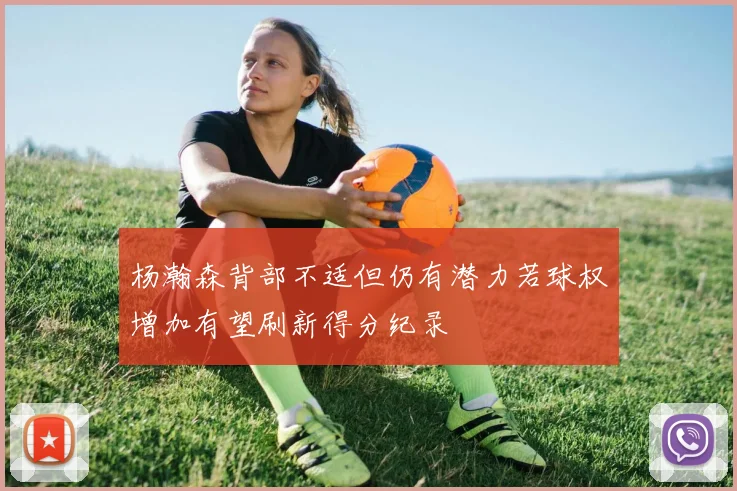 杨瀚森背部不适但仍有潜力若球权增加有望刷新得分纪录