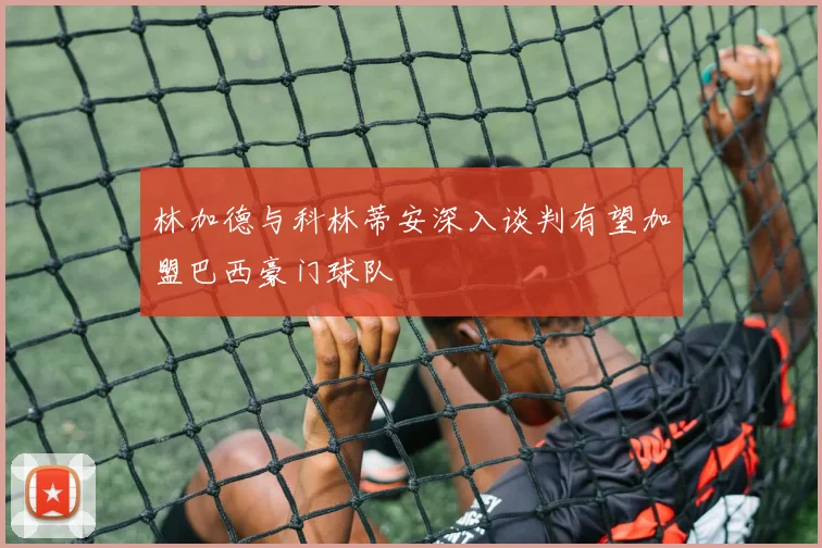 林加德与科林蒂安深入谈判有望加盟巴西豪门球队