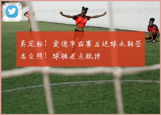 真宠粉！爱德华兹赛后送球衣鞋签名合照！球裤差点脱掉
