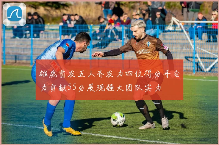 雄鹿首发五人齐发力四位得分手合力贡献55分展现强大团队实力