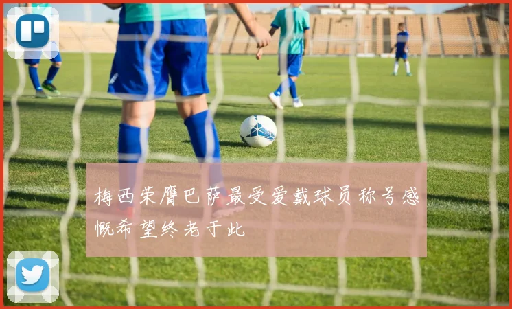 梅西荣膺巴萨最受爱戴球员称号感慨希望终老于此