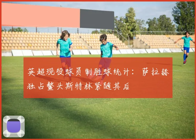 英超现役球员制胜球统计：萨拉赫独占鳌头斯特林紧随其后
